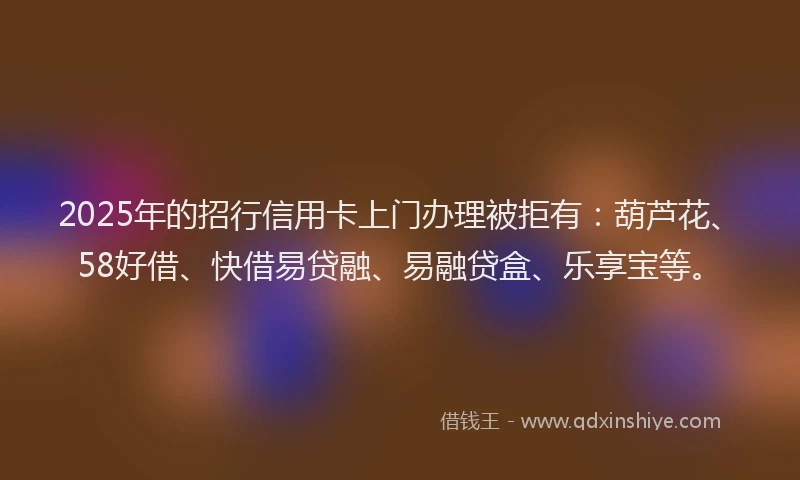 2025年的招行信用卡上门办理被拒有：葫芦花、58好借、快借易贷融、易融贷盒、乐享宝等。
