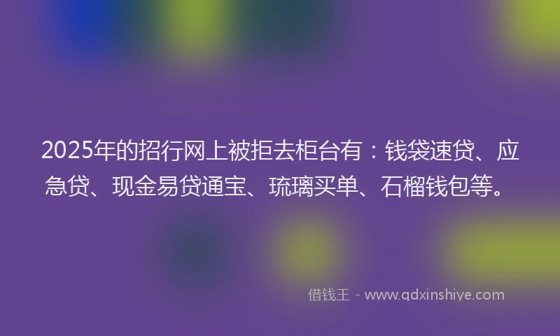 2025年的招行网上被拒去柜台有：钱袋速贷、应急贷、现金易贷通宝、琉璃买单、石榴钱包等。