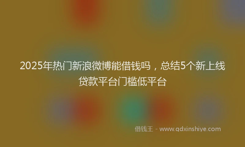 2025年热门新浪微博能借钱吗，总结5个新上线贷款平台门槛低平台