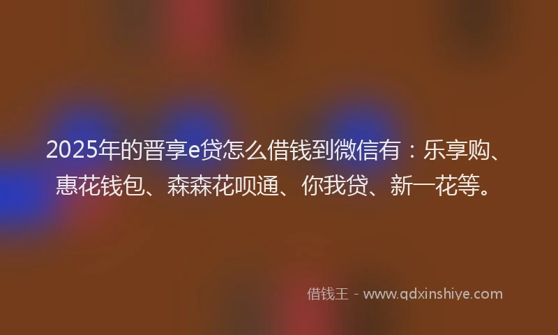 2025年的晋享e贷怎么借钱到微信有：乐享购、惠花钱包、森森花呗通、你我贷、新一花等。