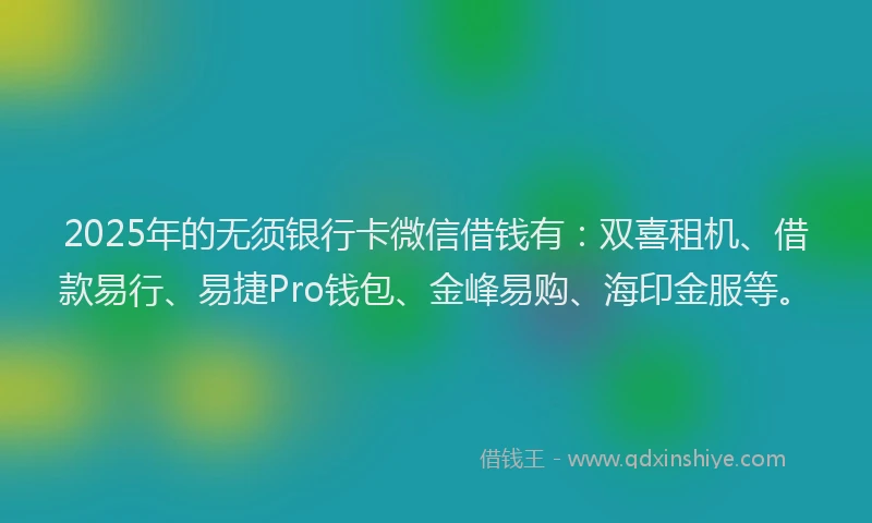 2025年的无须银行卡微信借钱有：双喜租机、借款易行、易捷Pro钱包、金峰易购、海印金服等。