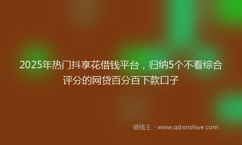 2025年热门抖享花借钱平台，归纳5个不看综合评分的网贷百分百下款口子