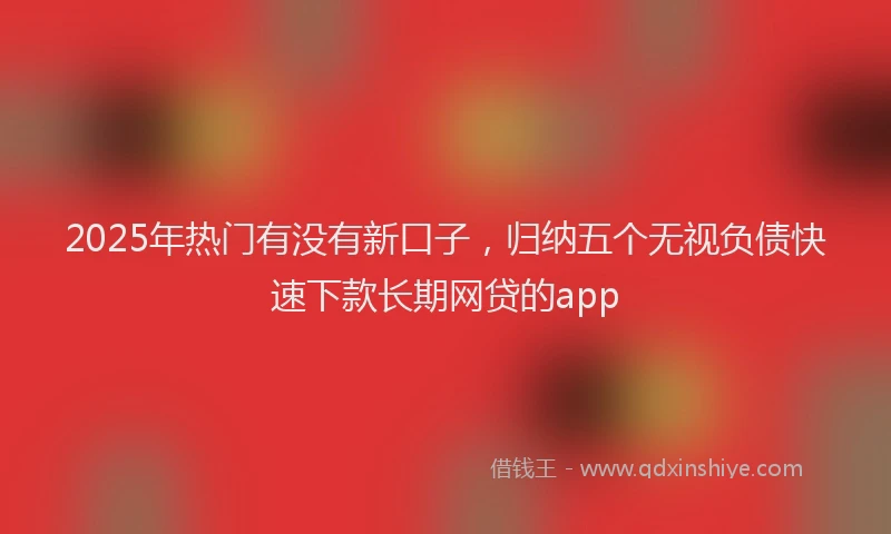 2025年热门有没有新口子，归纳五个无视负债快速下款长期网贷的app