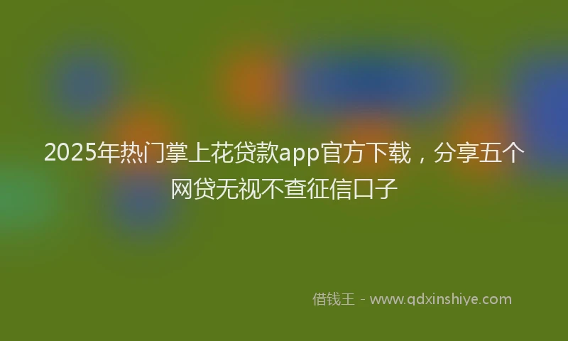 2025年热门掌上花贷款app官方下载，分享五个网贷无视不查征信口子