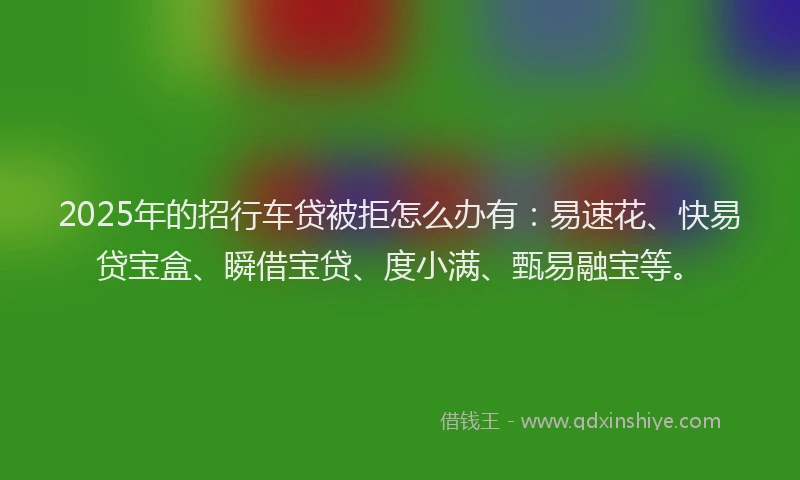 2025年的招行车贷被拒怎么办有：易速花、快易贷宝盒、瞬借宝贷、度小满、甄易融宝等。