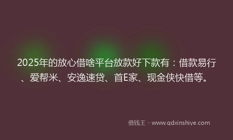 2025年的放心借啥平台放款好下款有：借款易行、爱帮米、安逸速贷、首E家、现金侠快借等。