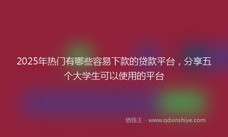 2025年热门有哪些容易下款的贷款平台，分享五个大学生可以使用的平台