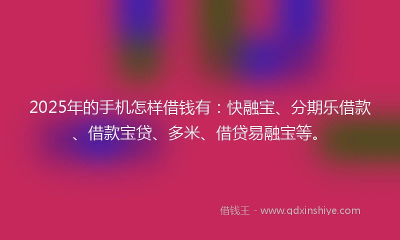 2025年的手机怎样借钱有：快融宝、分期乐借款、借款宝贷、多米、借贷易融宝等。