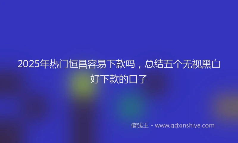 2025年热门恒昌容易下款吗，总结五个无视黑白好下款的口子