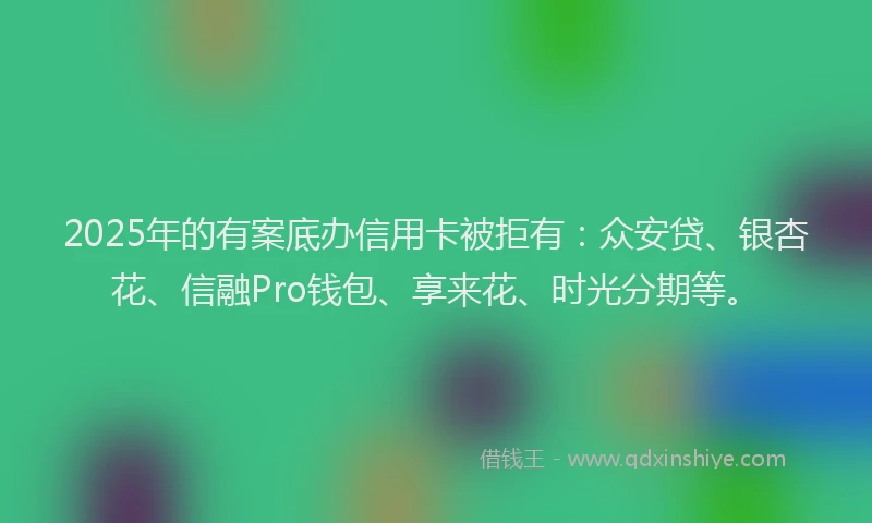 2025年的有案底办信用卡被拒有：众安贷、银杏花、信融Pro钱包、享来花、时光分期等。