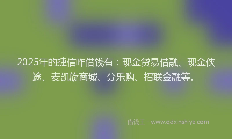 2025年的捷信咋借钱有：现金贷易借融、现金侠途、麦凯旋商城、分乐购、招联金融等。