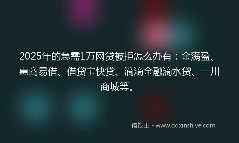 2025年的急需1万网贷被拒怎么办有：金满盈、惠商易借、借贷宝快贷、滴滴金融滴水贷、一川商城等。