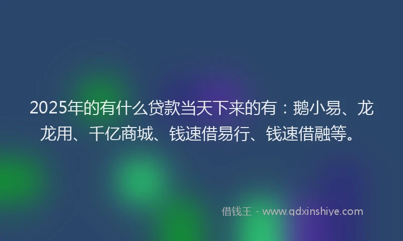 2025年的有什么贷款当天下来的有：鹅小易、龙龙用、千亿商城、钱速借易行、钱速借融等。
