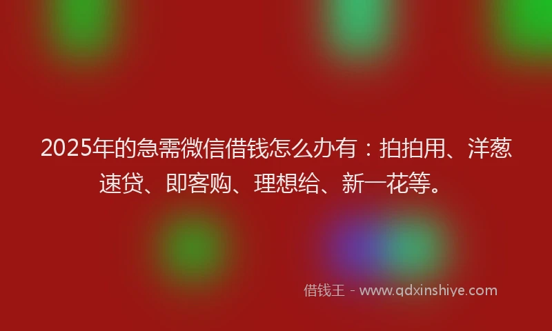 2025年的急需微信借钱怎么办有：拍拍用、洋葱速贷、即客购、理想给、新一花等。