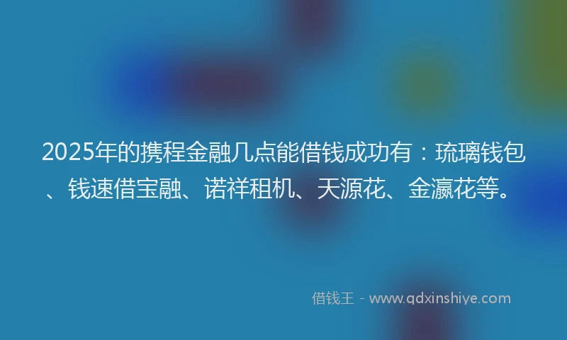 2025年的携程金融几点能借钱成功有：琉璃钱包、钱速借宝融、诺祥租机、天源花、金瀛花等。