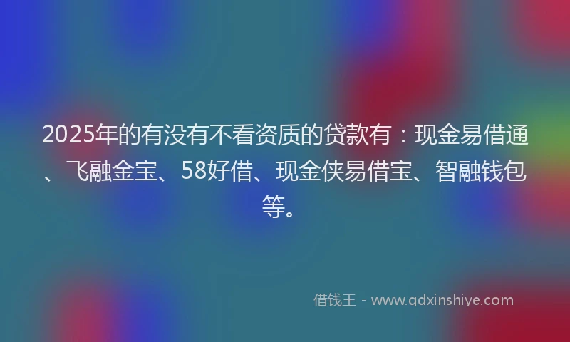 2025年的有没有不看资质的贷款有：现金易借通、飞融金宝、58好借、现金侠易借宝、智融钱包等。