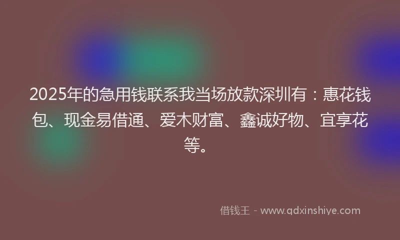 2025年的急用钱联系我当场放款深圳有：惠花钱包、现金易借通、爱木财富、鑫诚好物、宜享花等。