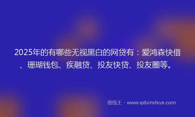 2025年的有哪些无视黑白的网贷有：爱鸿森快借、珊瑚钱包、疾融贷、投友快贷、投友圈等。