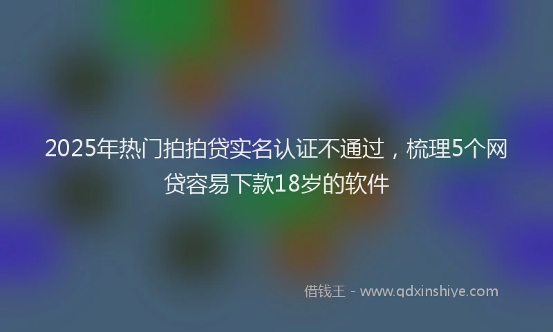 2025年热门拍拍贷实名认证不通过，梳理5个网贷容易下款18岁的软件