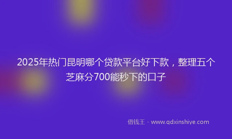 2025年热门昆明哪个贷款平台好下款，整理五个芝麻分700能秒下的口子