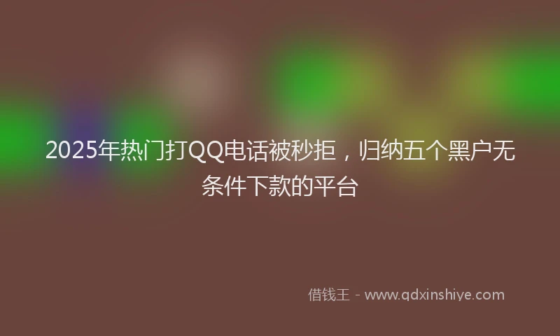 2025年热门打QQ电话被秒拒，归纳五个黑户无条件下款的平台