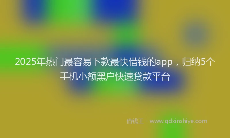 2025年热门最容易下款最快借钱的app，归纳5个手机小额黑户快速贷款平台