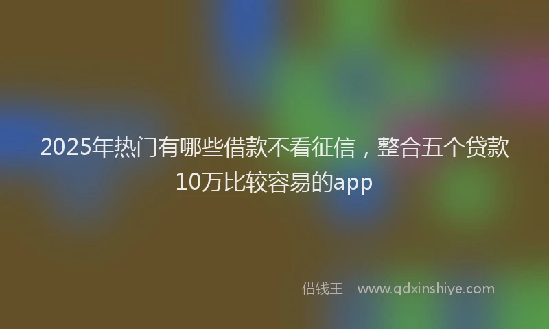 2025年热门有哪些借款不看征信，整合五个贷款10万比较容易的app