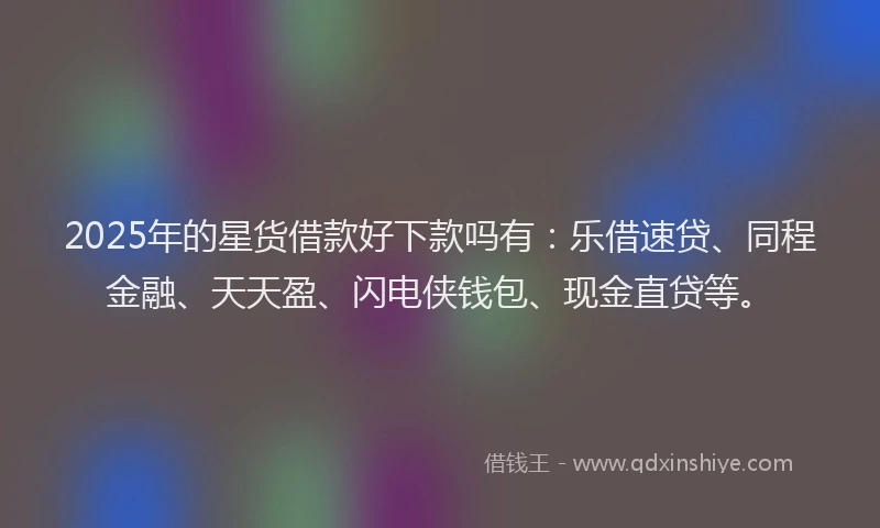 2025年的星货借款好下款吗有：乐借速贷、同程金融、天天盈、闪电侠钱包、现金直贷等。