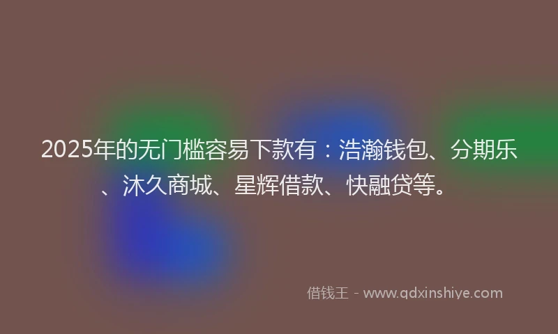 2025年的无门槛容易下款有：浩瀚钱包、分期乐、沐久商城、星辉借款、快融贷等。