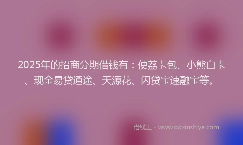 2025年的招商分期借钱有：便荔卡包、小熊白卡、现金易贷通途、天源花、闪贷宝速融宝等。