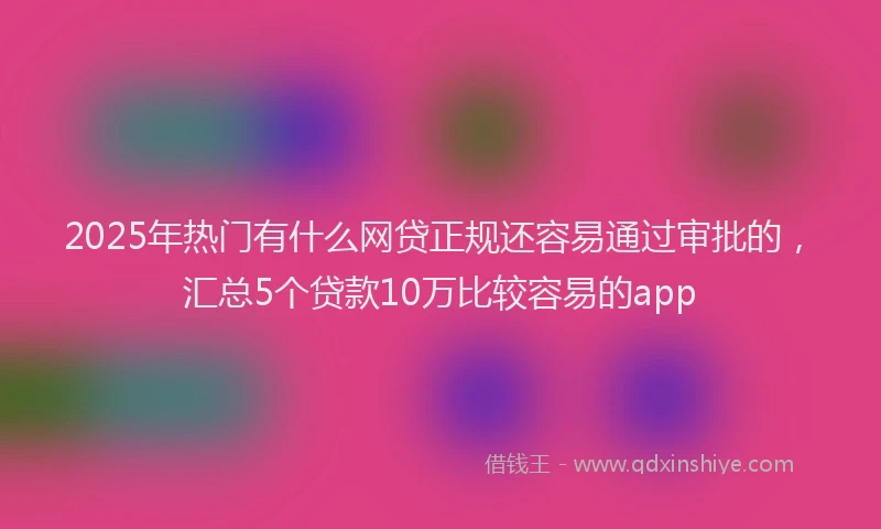 2025年热门有什么网贷正规还容易通过审批的，汇总5个贷款10万比较容易的app
