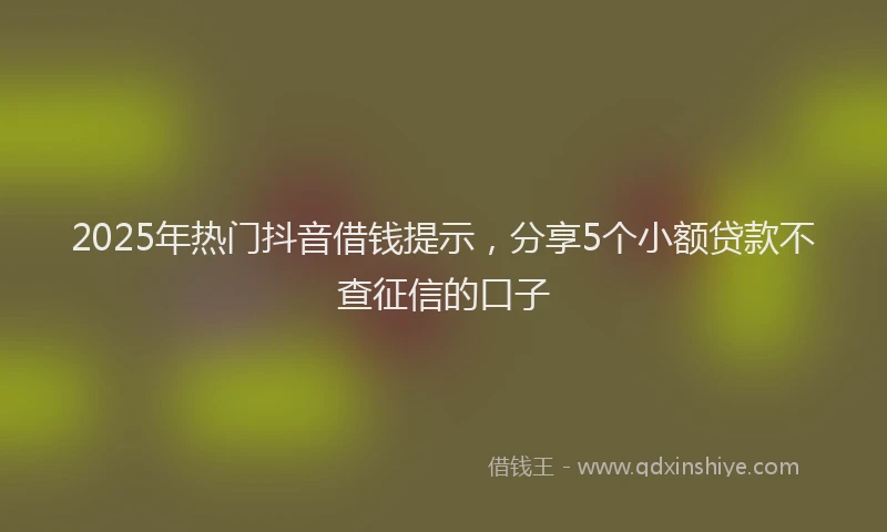 2025年热门抖音借钱提示，分享5个小额贷款不查征信的口子