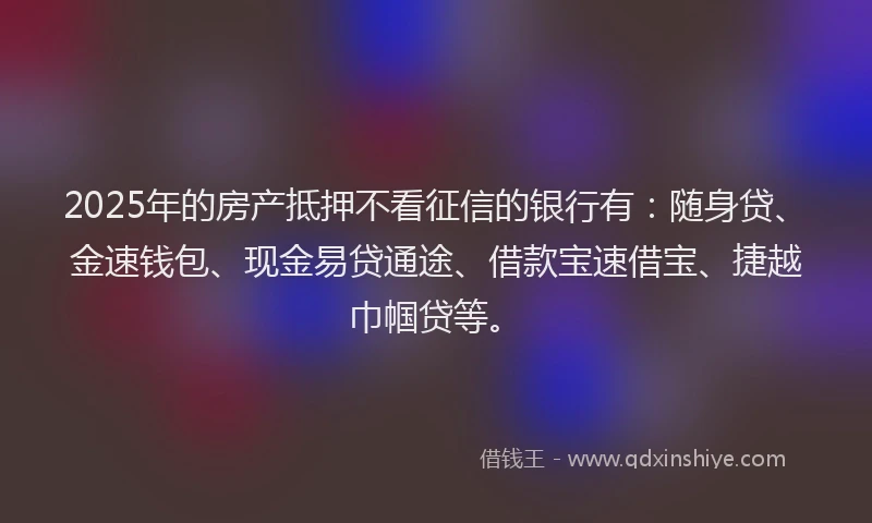 2025年的房产抵押不看征信的银行有：随身贷、金速钱包、现金易贷通途、借款宝速借宝、捷越巾帼贷等。