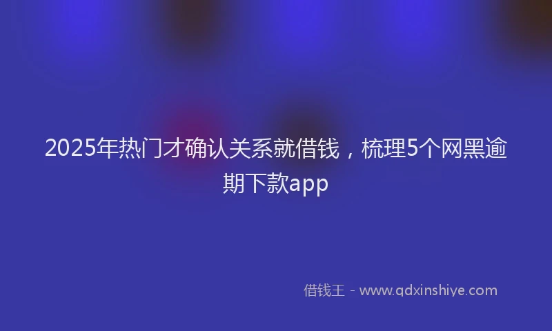2025年热门才确认关系就借钱，梳理5个网黑逾期下款app