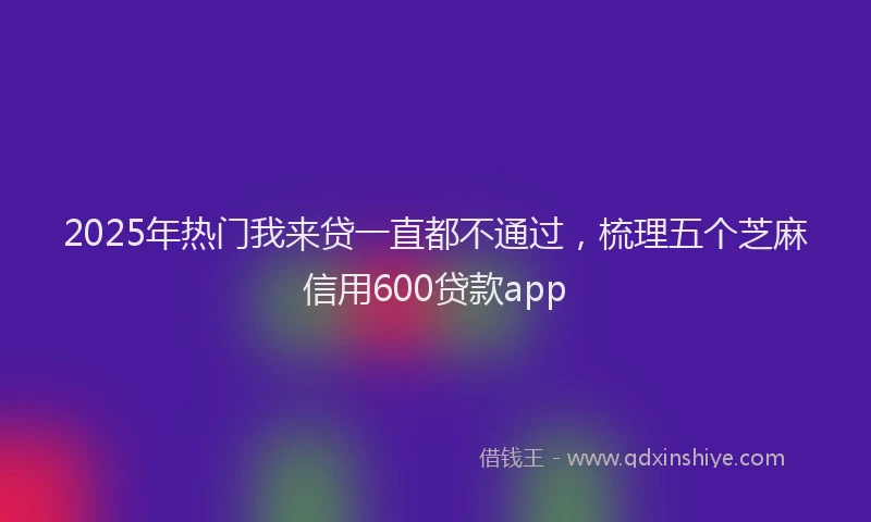 2025年热门我来贷一直都不通过，梳理五个芝麻信用600贷款app