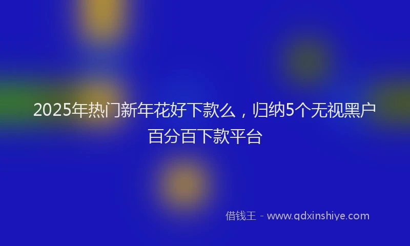 2025年热门新年花好下款么，归纳5个无视黑户百分百下款平台