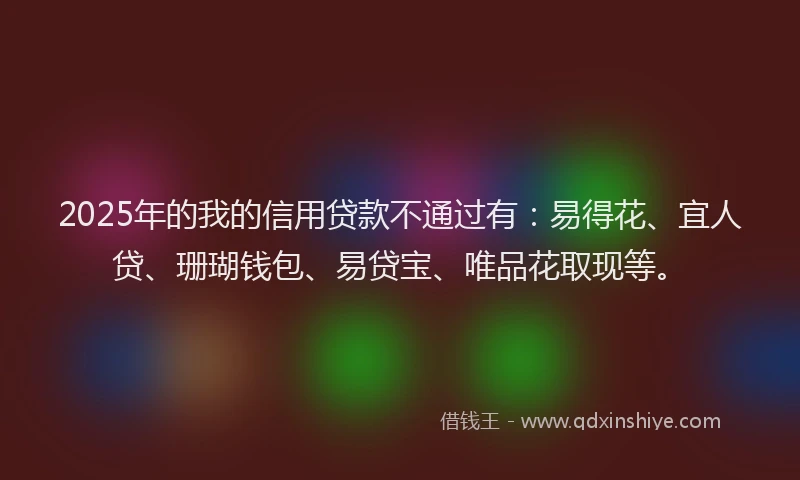 2025年的我的信用贷款不通过有：易得花、宜人贷、珊瑚钱包、易贷宝、唯品花取现等。