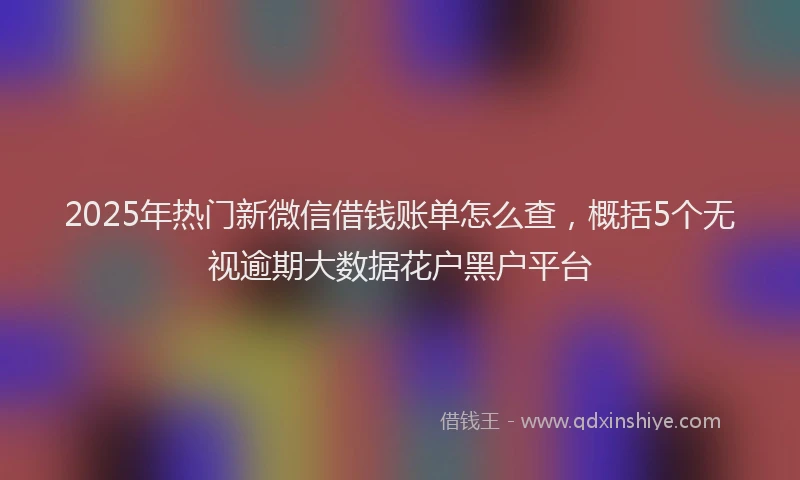 2025年热门新微信借钱账单怎么查，概括5个无视逾期大数据花户黑户平台