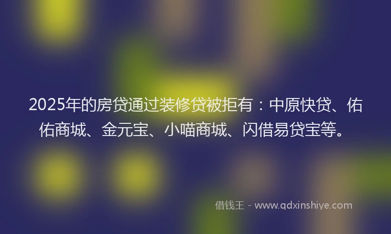 2025年的房贷通过装修贷被拒有：中原快贷、佑佑商城、金元宝、小喵商城、闪借易贷宝等。