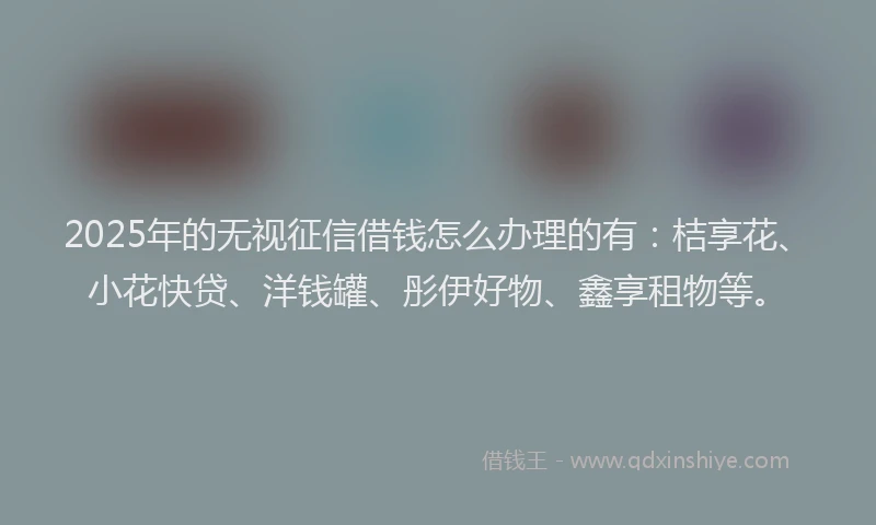 2025年的无视征信借钱怎么办理的有：桔享花、小花快贷、洋钱罐、彤伊好物、鑫享租物等。