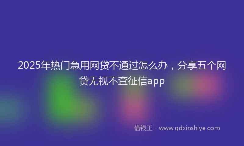 2025年热门急用网贷不通过怎么办，分享五个网贷无视不查征信app