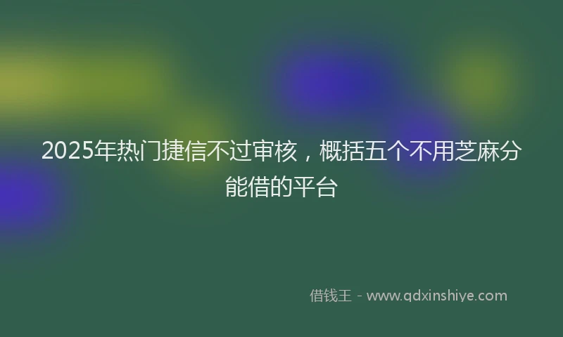 2025年热门捷信不过审核，概括五个不用芝麻分能借的平台