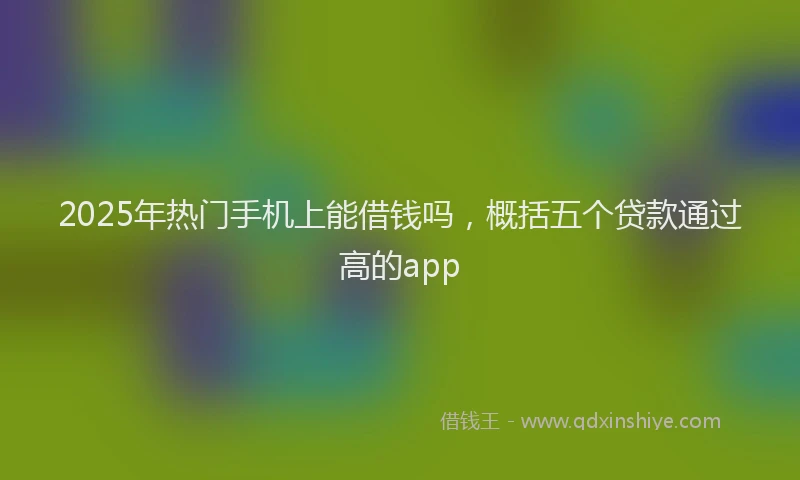 2025年热门手机上能借钱吗，概括五个贷款通过高的app