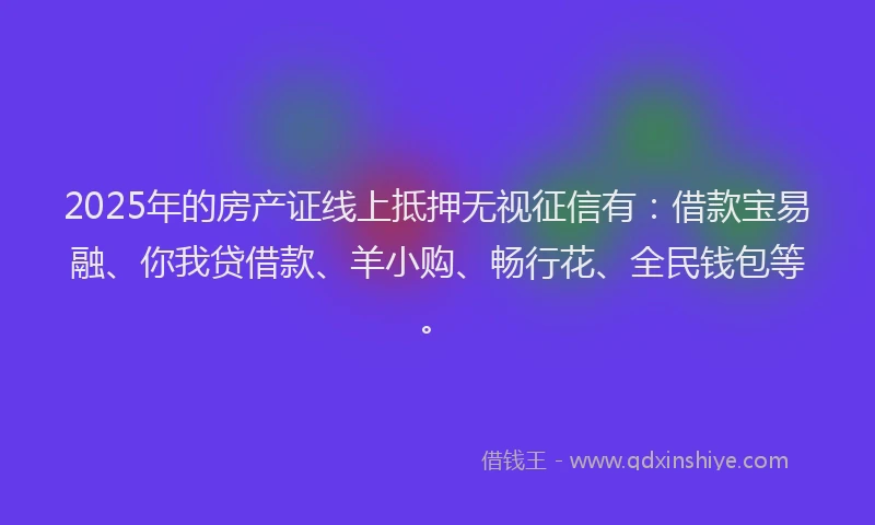 2025年的房产证线上抵押无视征信有：借款宝易融、你我贷借款、羊小购、畅行花、全民钱包等。