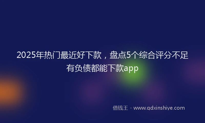 2025年热门最近好下款，盘点5个综合评分不足有负债都能下款app