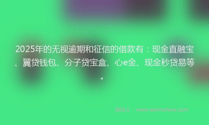 2025年的无视逾期和征信的借款有：现金直融宝、翼贷钱包、分子贷宝盒、心e金、现金秒贷易等。
