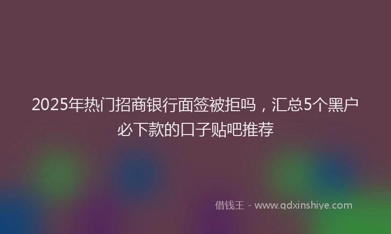 2025年热门招商银行面签被拒吗，汇总5个黑户必下款的口子贴吧推荐