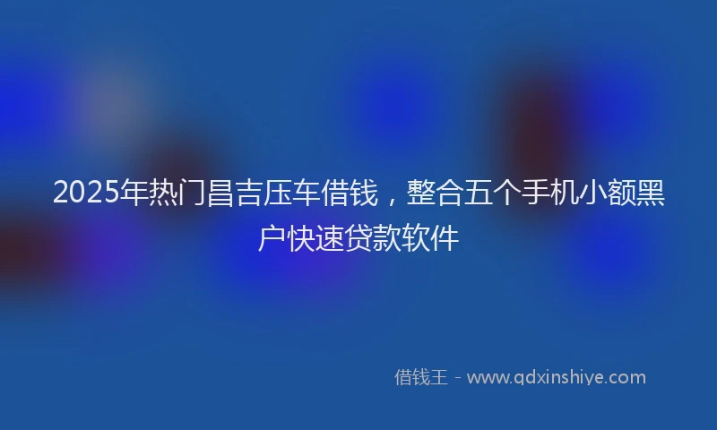 2025年热门昌吉压车借钱，整合五个手机小额黑户快速贷款软件