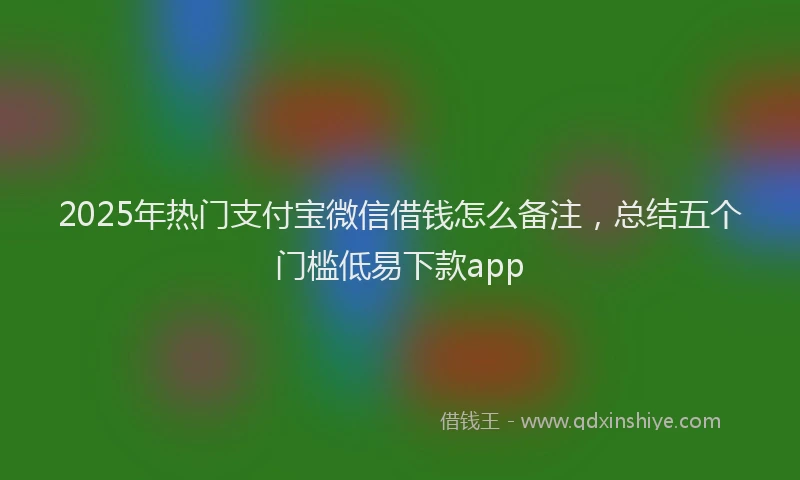 2025年热门支付宝微信借钱怎么备注，总结五个门槛低易下款app