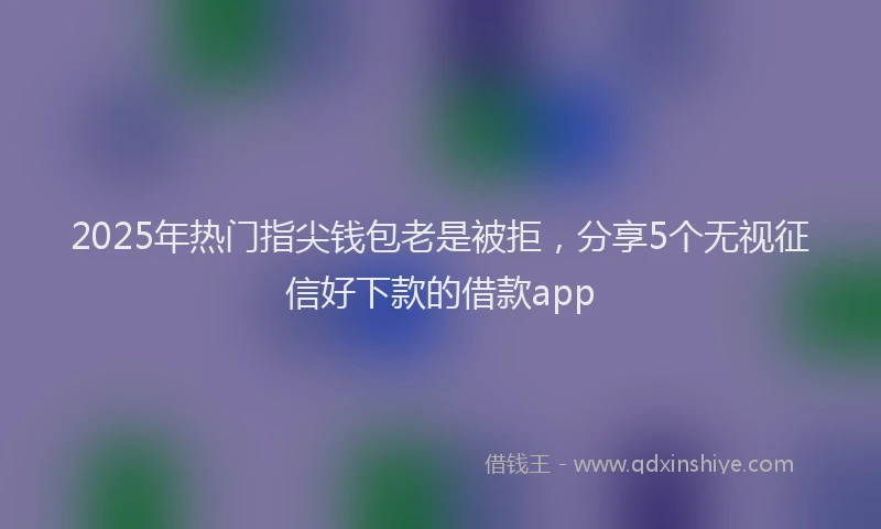 2025年热门指尖钱包老是被拒，分享5个无视征信好下款的借款app